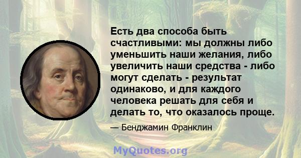 Есть два способа быть счастливыми: мы должны либо уменьшить наши желания, либо увеличить наши средства - либо могут сделать - результат одинаково, и для каждого человека решать для себя и делать то, что оказалось проще.