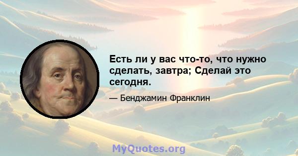 Есть ли у вас что-то, что нужно сделать, завтра; Сделай это сегодня.