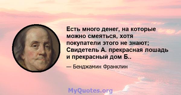 Есть много денег, на которые можно смеяться, хотя покупатели этого не знают; Свидетель А. прекрасная лошадь и прекрасный дом Б..