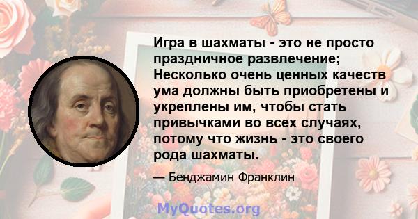 Игра в шахматы - это не просто праздничное развлечение; Несколько очень ценных качеств ума должны быть приобретены и укреплены им, чтобы стать привычками во всех случаях, потому что жизнь - это своего рода шахматы.