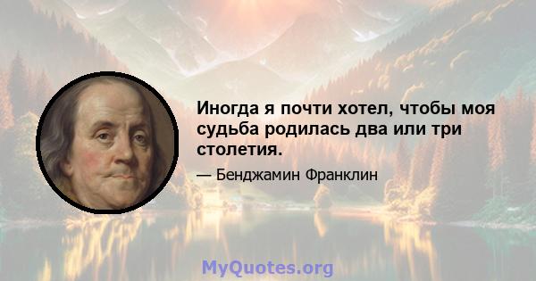 Иногда я почти хотел, чтобы моя судьба родилась два или три столетия.