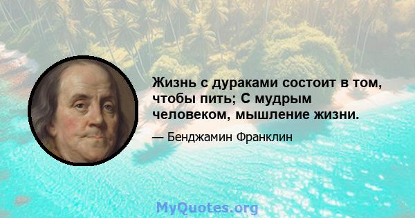 Жизнь с дураками состоит в том, чтобы пить; С мудрым человеком, мышление жизни.