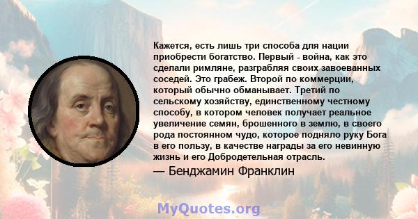 Кажется, есть лишь три способа для нации приобрести богатство. Первый - война, как это сделали римляне, разграбляя своих завоеванных соседей. Это грабеж. Второй по коммерции, который обычно обманывает. Третий по