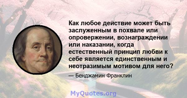 Как любое действие может быть заслуженным в похвале или опровержении, вознаграждении или наказании, когда естественный принцип любви к себе является единственным и неотразимым мотивом для него?