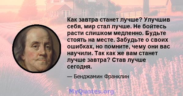 Как завтра станет лучше? Улучшив себя, мир стал лучше. Не бойтесь расти слишком медленно. Будьте стоять на месте. Забудьте о своих ошибках, но помните, чему они вас научили. Так как же вам станет лучше завтра? Став