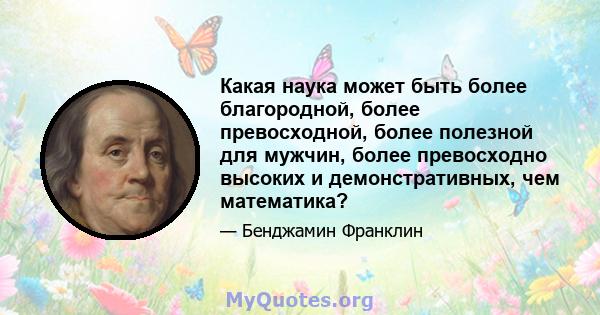 Какая наука может быть более благородной, более превосходной, более полезной для мужчин, более превосходно высоких и демонстративных, чем математика?