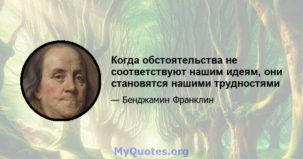 Когда обстоятельства не соответствуют нашим идеям, они становятся нашими трудностями