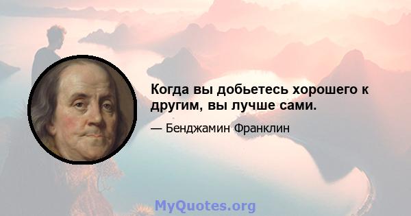 Когда вы добьетесь хорошего к другим, вы лучше сами.