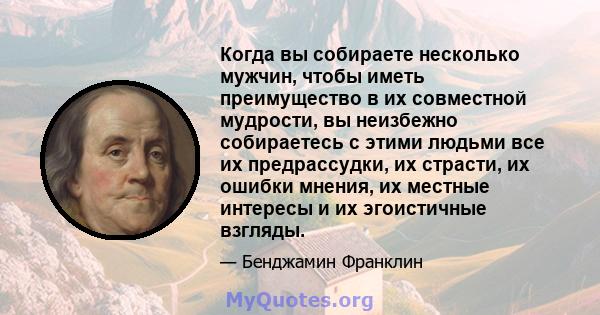 Когда вы собираете несколько мужчин, чтобы иметь преимущество в их совместной мудрости, вы неизбежно собираетесь с этими людьми все их предрассудки, их страсти, их ошибки мнения, их местные интересы и их эгоистичные