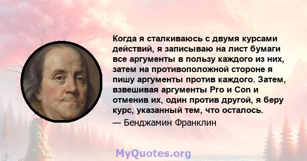 Когда я сталкиваюсь с двумя курсами действий, я записываю на лист бумаги все аргументы в пользу каждого из них, затем на противоположной стороне я пишу аргументы против каждого. Затем, взвешивая аргументы Pro и Con и