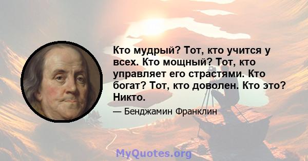 Кто мудрый? Тот, кто учится у всех. Кто мощный? Тот, кто управляет его страстями. Кто богат? Тот, кто доволен. Кто это? Никто.