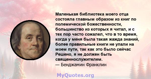 Маленькая библиотека моего отца состояла главным образом из книг по полемической божественности, большинство из которых я читал, и с тех пор часто сожалел, что в то время, когда у меня была такая жажда знаний, более