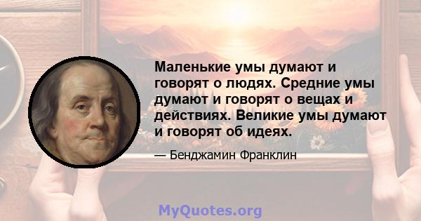 Маленькие умы думают и говорят о людях. Средние умы думают и говорят о вещах и действиях. Великие умы думают и говорят об идеях.