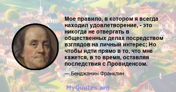 Мое правило, в котором я всегда находил удовлетворение, - это никогда не отвергать в общественных делах посредством взглядов на личный интерес; Но чтобы идти прямо в то, что мне кажется, в то время, оставляя последствия 