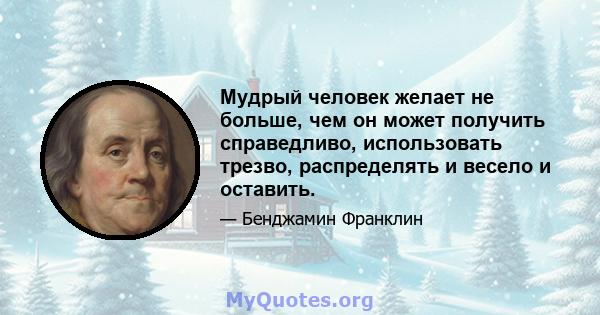 Мудрый человек желает не больше, чем он может получить справедливо, использовать трезво, распределять и весело и оставить.