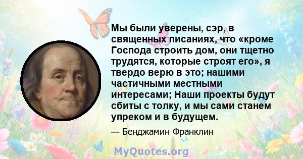 Мы были уверены, сэр, в священных писаниях, что «кроме Господа строить дом, они тщетно трудятся, которые строят его», я твердо верю в это; нашими частичными местными интересами; Наши проекты будут сбиты с толку, и мы