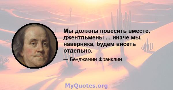 Мы должны повесить вместе, джентльмены ... иначе мы, наверняка, будем висеть отдельно.