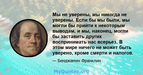 Мы не уверены, мы никогда не уверены. Если бы мы были, мы могли бы прийти к некоторым выводам, и мы, наконец, могли бы заставить других воспринимать нас всерьез. В этом мире ничего не может быть уверено, кроме смерти и