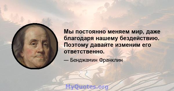 Мы постоянно меняем мир, даже благодаря нашему бездействию. Поэтому давайте изменим его ответственно.