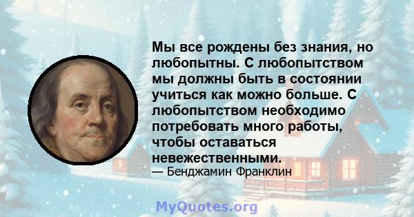 Мы все рождены без знания, но любопытны. С любопытством мы должны быть в состоянии учиться как можно больше. С любопытством необходимо потребовать много работы, чтобы оставаться невежественными.