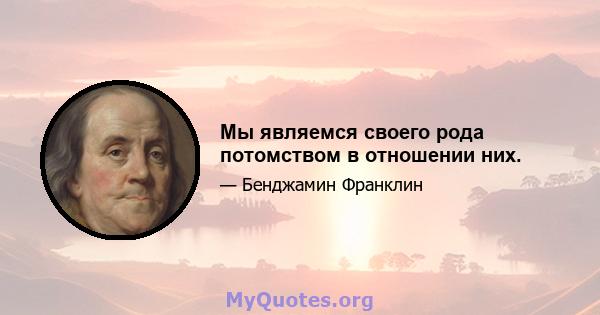 Мы являемся своего рода потомством в отношении них.