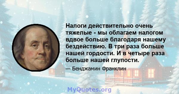 Налоги действительно очень тяжелые - мы облагаем налогом вдвое больше благодаря нашему бездействию. В три раза больше нашей гордости. И в четыре раза больше нашей глупости.