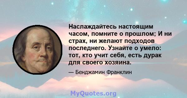 Наслаждайтесь настоящим часом, помните о прошлом; И ни страх, ни желают подходов последнего. Узнайте о умело: тот, кто учит себя, есть дурак для своего хозяина.