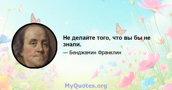 Не делайте того, что вы бы не знали.