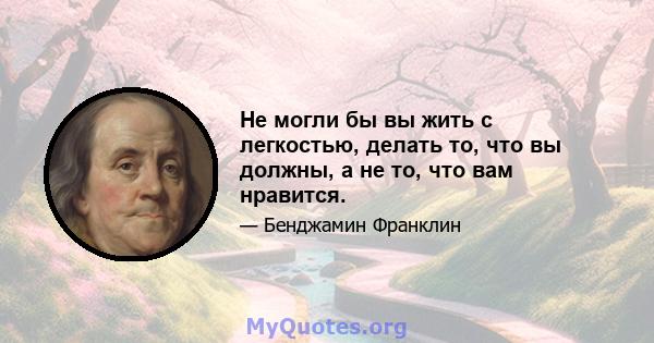 Не могли бы вы жить с легкостью, делать то, что вы должны, а не то, что вам нравится.