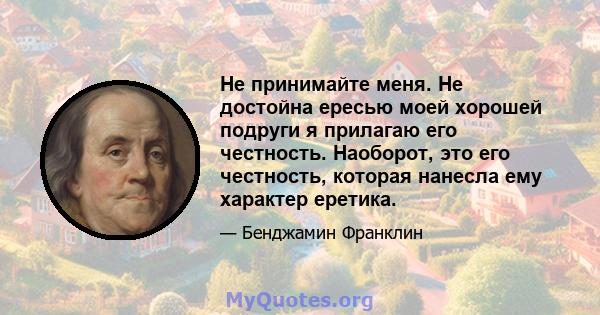 Не принимайте меня. Не достойна ересью моей хорошей подруги я прилагаю его честность. Наоборот, это его честность, которая нанесла ему характер еретика.