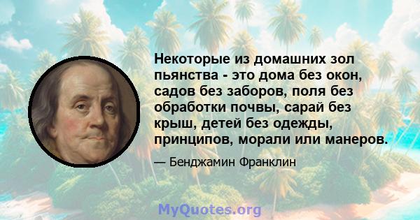 Некоторые из домашних зол пьянства - это дома без окон, садов без заборов, поля без обработки почвы, сарай без крыш, детей без одежды, принципов, морали или манеров.