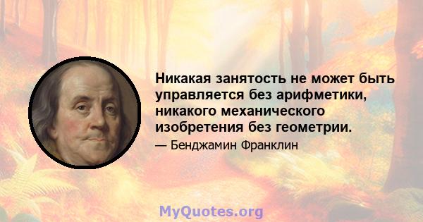 Никакая занятость не может быть управляется без арифметики, никакого механического изобретения без геометрии.