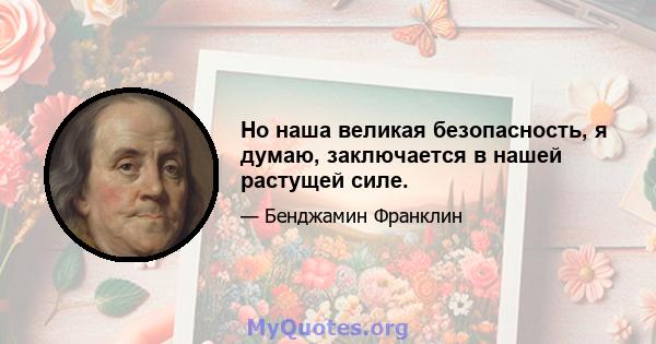 Но наша великая безопасность, я думаю, заключается в нашей растущей силе.