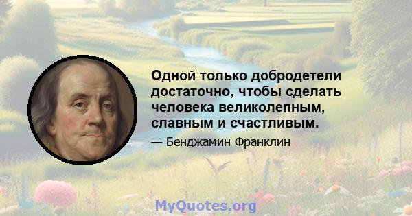 Одной только добродетели достаточно, чтобы сделать человека великолепным, славным и счастливым.