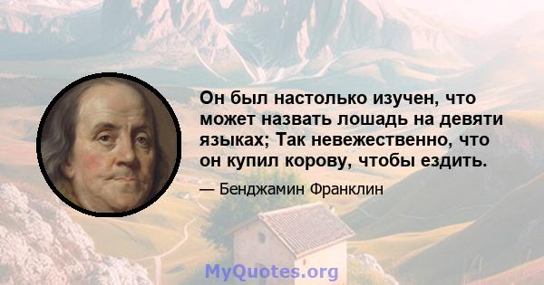 Он был настолько изучен, что может назвать лошадь на девяти языках; Так невежественно, что он купил корову, чтобы ездить.