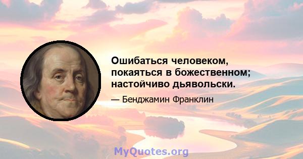 Ошибаться человеком, покаяться в божественном; настойчиво дьявольски.