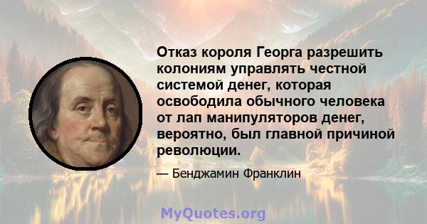 Отказ короля Георга разрешить колониям управлять честной системой денег, которая освободила обычного человека от лап манипуляторов денег, вероятно, был главной причиной революции.