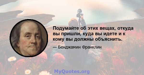 Подумайте об этих вещах, откуда вы пришли, куда вы идете и к кому вы должны объяснить.