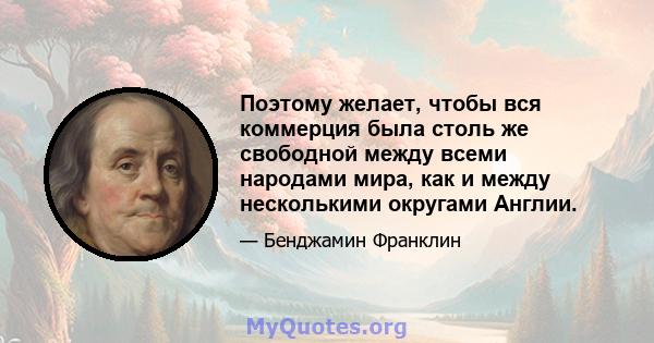 Поэтому желает, чтобы вся коммерция была столь же свободной между всеми народами мира, как и между несколькими округами Англии.