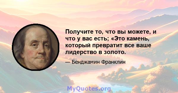 Получите то, что вы можете, и что у вас есть; «Это камень, который превратит все ваше лидерство в золото.