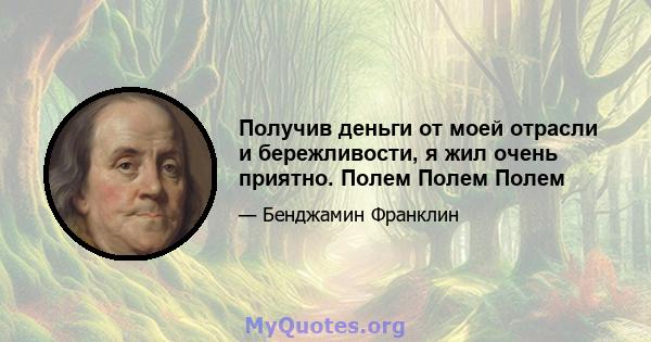 Получив деньги от моей отрасли и бережливости, я жил очень приятно. Полем Полем Полем