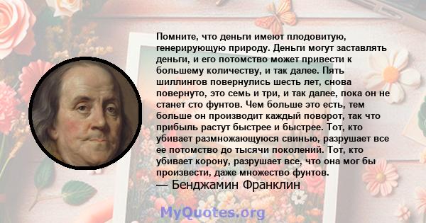 Помните, что деньги имеют плодовитую, генерирующую природу. Деньги могут заставлять деньги, и его потомство может привести к большему количеству, и так далее. Пять шиллингов повернулись шесть лет, снова повернуто, это