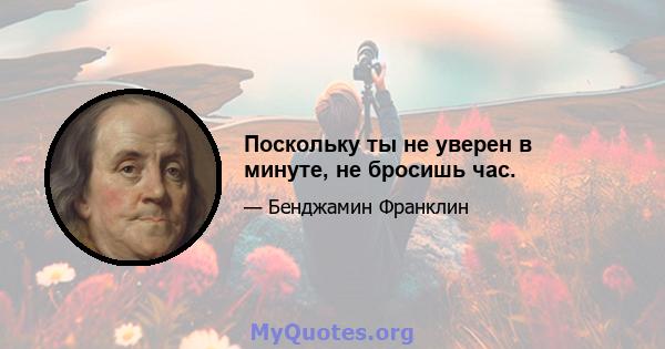 Поскольку ты не уверен в минуте, не бросишь час.