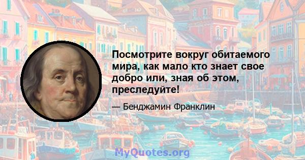 Посмотрите вокруг обитаемого мира, как мало кто знает свое добро или, зная об этом, преследуйте!