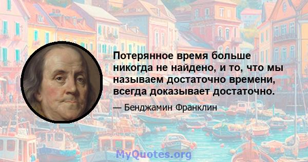 Потерянное время больше никогда не найдено, и то, что мы называем достаточно времени, всегда доказывает достаточно.