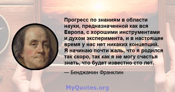 Прогресс по знаниям в области науки, предназначенной как вся Европа, с хорошими инструментами и духом эксперимента, и в настоящее время у нас нет никаких концепций. Я начинаю почти жаль, что я родился так скоро, так как 