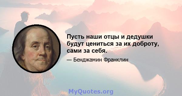 Пусть наши отцы и дедушки будут цениться за их доброту, сами за себя.