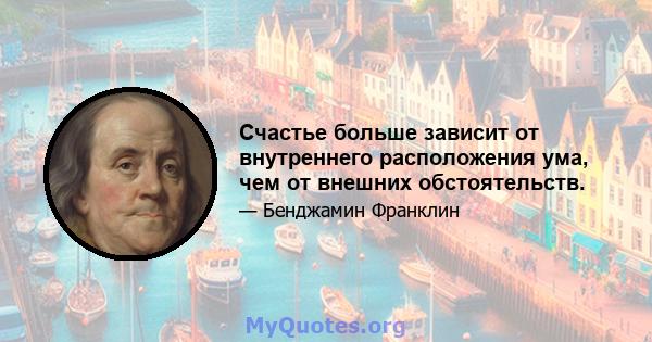 Счастье больше зависит от внутреннего расположения ума, чем от внешних обстоятельств.