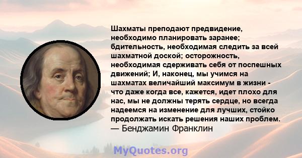 Шахматы преподают предвидение, необходимо планировать заранее; бдительность, необходимая следить за всей шахматной доской; осторожность, необходимая сдерживать себя от поспешных движений; И, наконец, мы учимся на