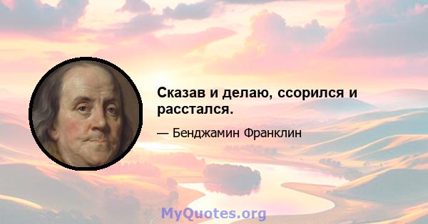 Сказав и делаю, ссорился и расстался.